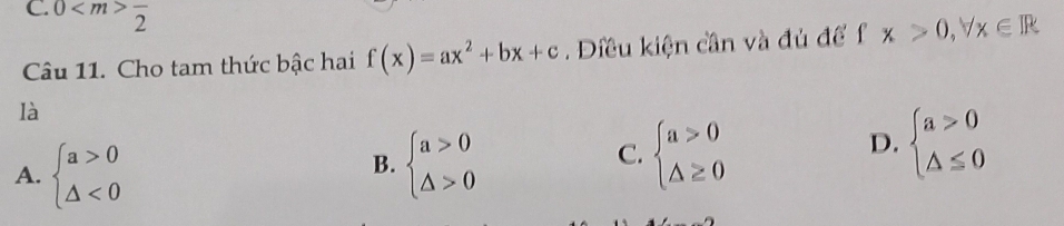 0 frac 2
Câu 11. Cho tam thức bậc hai f(x)=ax^2+bx+c. Điều kiện cần và đủ để f fx>0,forall x∈ R
là
B.
A. beginarrayl a>0 △ <0endarray. beginarrayl a>0 △ >0endarray.
C. beginarrayl a>0 △ ≥ 0endarray.
D. beginarrayl a>0 △ ≤ 0endarray.