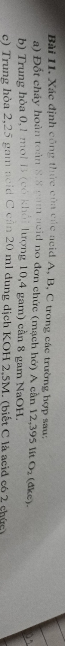 Xác định công thức của các acid A, B, C trong các trường hợp sau: 
a) Đốt cháy hoàn toàn 8.8 gam acid no đơn chức (mạch hở) A cần 12,395 lít O_2(dkc ) 
b) Trung hòa 0,1 mol B (có khổi lượng 10,4 gam) cần 8 gam NaOH. 
c) Trung hòa 2,25 gam acid C cần 20 ml dung dịch KOH 2,5M. (biết C là acid có 2 chức