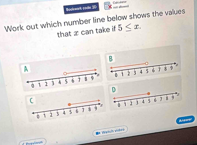 Calculator 
Bookwork code: 2D not allowed 
Work out which number line below shows the values 
that x can take if 5≤ x. 
Watch video Answer 
Previous