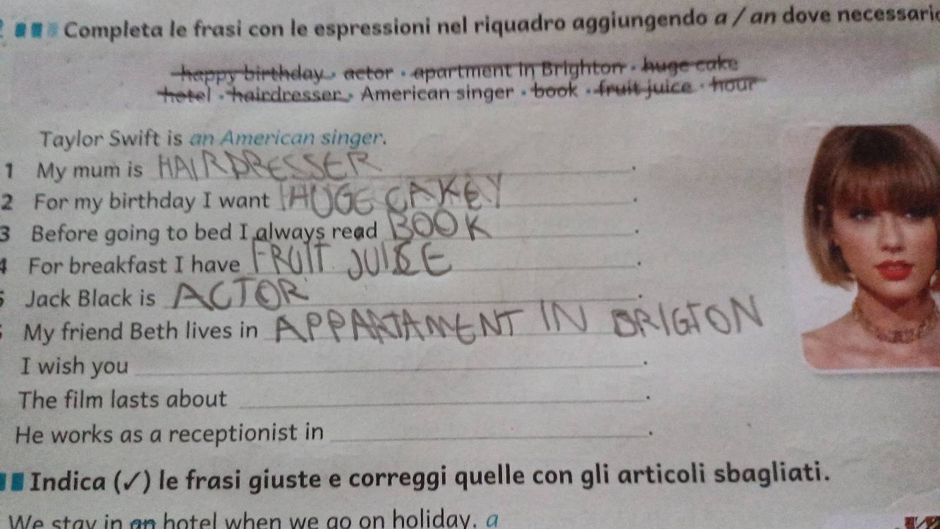 # Completa le frasi con le espressioni nel riquadro aggiungendo a / an dove necessaria 
happy birthday - actor - apartment in Brighton - huge cake 
hetel - hairdresser - American singer - book - fruit juice - hour 
Taylor Swift is an American singer. 
1 My mum is_ 
2 For my birthday I want_ 
3 Before going to bed I always read_ . 
4 For breakfast I have_ 
. 
Jack Black is_ 
My friend Beth lives in_ 
I wish you_ 
. 
The film lasts about _. 
He works as a receptionist in_ 
. 
* * Indica (✓) le frasi giuste e correggi quelle con gli articoli sbagliati. 
We stay in an botel when we go on holiday, a