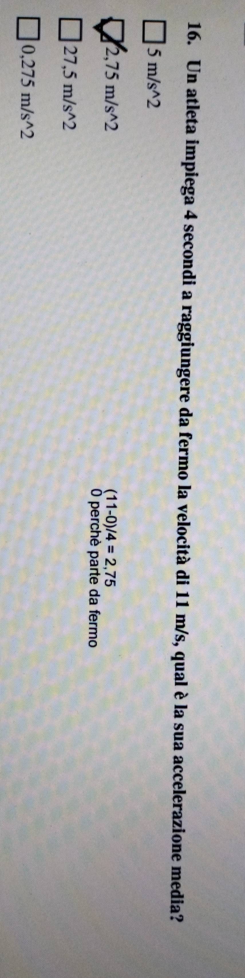 Un atleta impiega 4 secondi a raggiungere da fermo la velocità di 11 m/s, qual è la sua accelerazione media?
5m/s^(wedge)2
2,75m/s^(wedge)2
(11-0)/4=2,75
O perchè parte da fermo
27,5m/s^(wedge)2
0,275m/s^(wedge)2