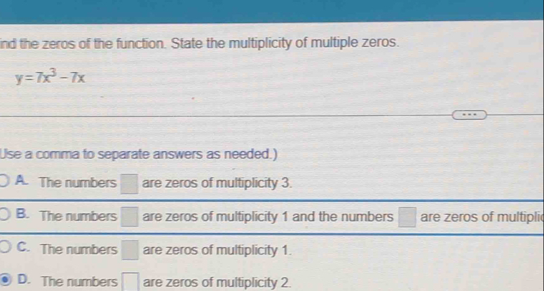 ind the zeros of the function. State the multiplicity of multiple zeros.
y=7x^3-7x
Use a comma to separate answers as needed.)
A. The numbers □ are zeros of multiplicity 3.
B. The numbers □ are zeros of multiplicity 1 and the numbers □ are zeros of multipli
C. The numbers □ are zeros of multiplicity 1.
D. The numbers □ are zeros of multiplicity 2.