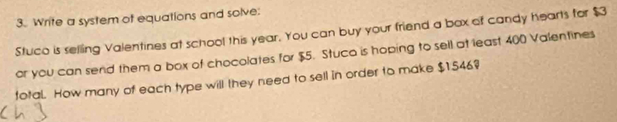 Write a system of equations and solve: 
Stuco is selling Valentines at school this year. You can buy your friend a box of candy hearts for $3
or you can send them a box of chocolates for $5. Stuco is hoping to sell at least 400 Valentines 
total. How many of each type will they need to sell in order to make $1546?