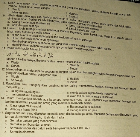 Pemberi hibah dinamakan dengan ....
A. Salah satu rukun hibah adalah adanya orang yang menghibahkan barang miliknya kepada crang lain
a. Wahib
b. Mauhub lahu
c. Mauhub
d. Snighot
q. Hibah dapat dianggap sah apabila pemberian tu sudah mencalami proses serah terima dan tidak dapat
diminta kembali. Berikut ini ada hibah yang dapat diminta kembali yatu hibanhya .
a. Orang tua dengan saudaranya
b. Adik dengan kakanya
d. Kakek kepada cucunya c. Orang tua dengan anaknya
hibah yang hukumnya wajib adalah . . .
10. Hukum hibah terbagi menjadi beberapa macam tergantung pada konleksnya. Berikul ini adalah contoh
a. Hibah suami kepada kepada istri dan anak sesuai kemampuannya.
b. Hibah dari anak kepada orang tuanya
c. Memberikan sepatu kepada toman yang tidak momiliki uang untuk momebeli sepatu
d. Meminjamkan pulpen kepada temanya yang tidak membawa pulpen
11. Perhatikan hadits berikut ini 
Menurut hadits riwayat Bukhori di atas hukum melaksanakan hadiah adalah ....
a. Wajib
b. Sunah d. Mubah c. Makruh
12. Memberīkan sesuatu kepada seseorang dengan tujuan memberi penghormatan dan penghargaan atas apa
yang didapatkan adalah pengertian dari ....
a. Hibah c. Hadiah
b. Sedekah
d. Zakat
13. Rasulullah saw menganjurkan umatnya untuk saling memberikan hadiah, karena hal'tersebut dapat
menjadikan ....
a. saling menguntungkan c. mendapatkan pujian dimata masyarakat
b. menumbuhkan kecintaan d. akan terlihat rukun antara sesamaah
14. Dalam memberikan hadiah ada beberapa ketentuan yang harus dipenuhi agar pemberian tersebut sah
berikut ini adalah syarat dari orang yang memberikan hadiah adalah ....
a. Barangnya milik sendiri c. Barangnya bersifat keka
b. Akadnya harus jelas d. Sebagai imbalan jasa
15. Segala sesuatu yang dilakukan manusia akan dicatat sebagai amai. Manakah pernyataan dibawah ini yang
termasuk manfaat sadaqoh, hibah, dan hadiah...
a. Semakin banyak yang mencacimaki
b. Semakin sombong dan angkuh
c. Semakin tunduk dan patuh serta bersyukur kepada Allah SWT
d. Semakin dihormati