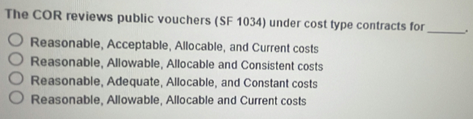 The COR reviews public vouchers (SF 1034) under cost type contracts for
_
Reasonable, Acceptable, Allocable, and Current costs
Reasonable, Allowable, Allocable and Consistent costs
Reasonable, Adequate, Allocable, and Constant costs
Reasonable, Allowable, Allocable and Current costs