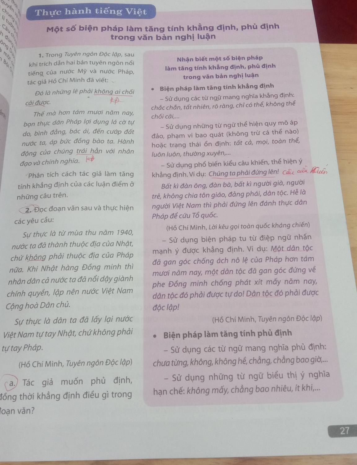 the
Thực hành tiếng Việt
luyên chung
2 8 9
Một số biện pháp làm tăng tính khằng định, phủ định
trong văn bản nghị luận
ng D
1. Trong Tuyên ngôn Độc lập, sau
khi trích dẫn hai bản tuyên ngôn nổi Nhận biết một số biện pháp
tiếng của nước Mỹ và nước Pháp, làm tăng tính khẳng định, phủ định
tác giả Hồ Chí Minh đã viết: trong văn bản nghị luận
Đó là những lẽ phải không ai chối Biện pháp làm tăng tính khẳng định
cãi được. - Sử dụng các từ ngữ mang nghĩa khẳng định:
chắc chắn, tất nhiên, rō ràng, chỉ có thể, không thể
anl Thế mà hơn tám mươi năm nay, chối cāi,...
bọn thực dân Pháp lợi dụng lá cờ tự
do, bình đẳng, bác ái, đến cướp đất - Sử dụng những từ ngữ thể hiện quy mô áp
nước ta, áp bức đồng bào ta. Hành đảo, phạm vi bao quát (không trừ cá thể nào)
hoặc trạng thái ổn định: tất cả, mọi, toàn thể,
động của chúng trái hẳn với nhân luôn luôn, thường xuyên,...
đạo và chính nghĩa.
- Sử dụng phổ biến kiểu câu khiến, thể hiện ý
Phân tích cách tác giả làm tăng khẳng định. Ví dụ: Chúng ta phải đứng lên! Cả
tính khẳng định của các luận điểm ở Bất kì đàn ông, đàn bà, bất kì người già, người
những câu trên.
trẻ, không chia tôn giáo, đảng phái, dân tộc. Hễ là
2. Đọc đoạn văn sau và thực hiện người Việt Nam thì phải đứng lên đánh thực dân
các yêu cầu: Pháp đề cứu Tổ quốc.
Sự thực là từ mùa thu năm 1940, (Hồ Chí Minh, Lời kêu gọi toàn quốc kháng chiến)
nước ta đã thành thuộc địa của Nhật, -  Sử dụng biện pháp tu từ điệp ngữ nhấn
chứ không phải thuộc địa của Pháp mạnh ý được khẳng định. Ví dụ: Một dân tộc
nữa. Khi Nhật hàng Đồng minh thì đã gan góc chống ách nô lệ của Pháp hơn tám
nhân dân cả nước ta đã nổi dậy giành mươi năm nay, một dân tộc đã gan góc đứng về
chính quyền, lập nên nước Việt Nam phe Đồng minh chống phát xít mấy năm nay,
tân tộc đó phải được tự do! Dân tộc đó phải được
Cộng hoà Dân chủ. độc lập!
Sự thực là dân ta đã lấy lại nước  (Hồ Chí Minh, Tuyên ngôn Độc lập)
Việt Nam tự tay Nhật, chứ không phải Biện pháp làm tăng tính phủ định
tự tay Pháp. - Sử dụng các từ ngữ mang nghĩa phủ định:
(Hồ Chí Minh, Tuyên ngôn Độc lập) chưa từng, không, không hề, chẳng, chẳng bao giờ,...
a.) Tác giả muốn phủ định, - Sử dụng những từ ngữ biểu thị ý nghĩa
đồng thời khẳng định điều gì trong  hạn chế: không mấy, chẳng bao nhiêu, ít khi,...
loạn văn?
27