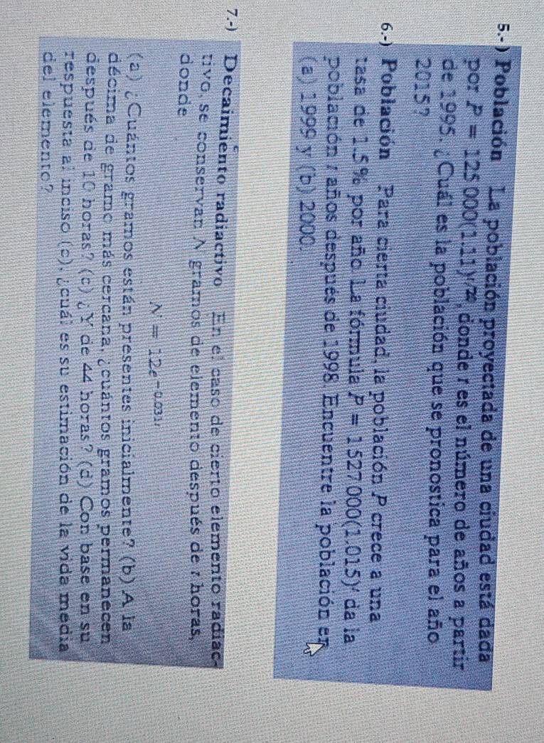 5.-) Población La población proyectada de una ciudad está dada 
por P=125000(1.11)^1/2 , donde r es el número de años a partir 
de 1995. ¿Cuál es la población que se pronostica para el año 
2015? 
6.-) Población Para cierta ciudad, la población P crece a una 
tasa de 1.5% por año. La fórmula P=1527000(1.015)^t da la 
población : años después de 1998. Encuentre la población en 
(a) 1999 y (b) 2000. 
7.-) Decaimiento radiactivo En el caso de cierto elemento radíao 
tivo, se conservan A gramos de elemento después de a horas, 
donde
N=12e^(-0.031t)
(a) ¿Cuántos gramos están presentes inicialmente? (b) A la 
décima de gramo más cercana. ¿cuántos gramos permanecen 
después de 10 horas? (c) ¿ Y de 44 horas? (d) Con base en su 
respuesta al inciso (c), ¿cuál es su estimación de la vida media 
del elemento?