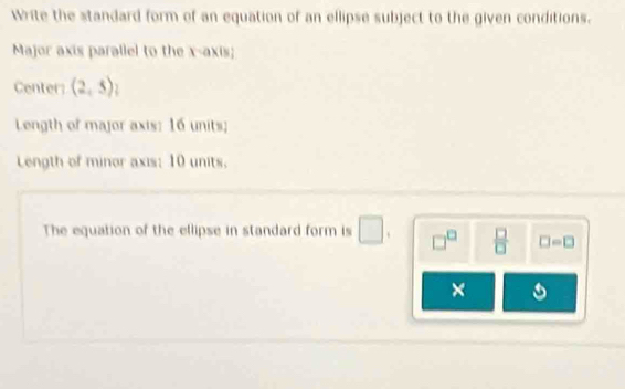 Write the standard form of an equation of an ellipse subject to the given conditions. 
Major axis parallel to the x-axis; 
Center (2,5)
Length of major axis: 16 units; 
Length of minor axis: 10 units. 
The equation of the ellipse in standard form is □ □^(□)  □ /□   □ =□
×