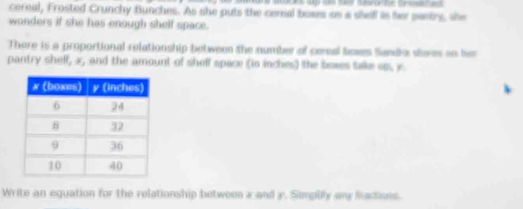 cereal, Frosted Crunchy Bunches. As she puts the cemal boxes as a shef is he pantry, she 
wonders if she has enough shelf space. 
There is a proportional relationship between the number of cereal boees Sando sleres an her 
pantry shelf, x, and the amount of shelf space (in inches) the bowes take op, y. 
Write an equation for the relationship between x and y. Simpily any factions.