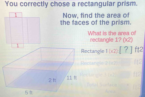 You correctly chose a rectangular prism. 
Now, find the area of 
the faces of the prism. 
What is the area of 
rectangle 1? sqrt() 2) 
Rectangle 1(x2):[?]ft2
Rectangle 2(x2)
Rectangle 3(x2)
Area