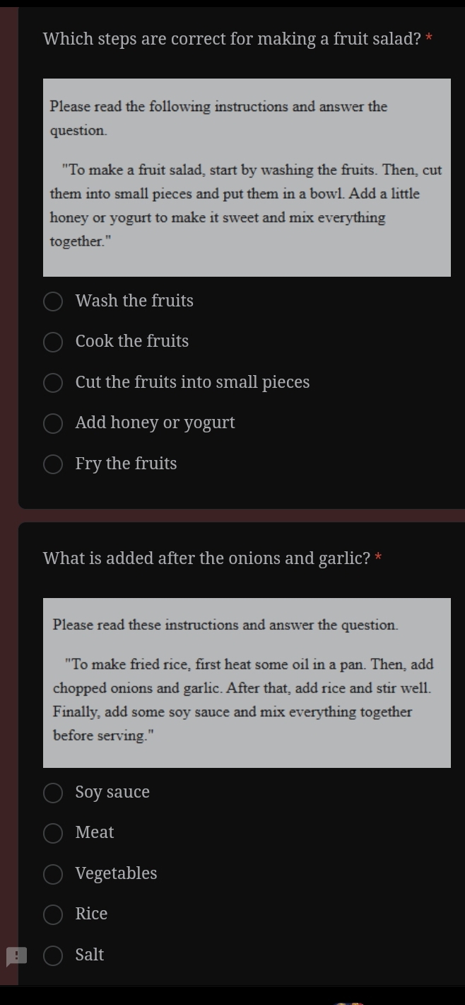 Which steps are correct for making a fruit salad? *
Please read the following instructions and answer the
question.
"To make a fruit salad, start by washing the fruits. Then, cut
them into small pieces and put them in a bowl. Add a little
honey or yogurt to make it sweet and mix everything
together."
Wash the fruits
Cook the fruits
Cut the fruits into small pieces
Add honey or yogurt
Fry the fruits
What is added after the onions and garlic? *
Please read these instructions and answer the question.
"To make fried rice, first heat some oil in a pan. Then, add
chopped onions and garlic. After that, add rice and stir well.
Finally, add some soy sauce and mix everything together
before serving."
Soy sauce
Meat
Vegetables
Rice
Salt