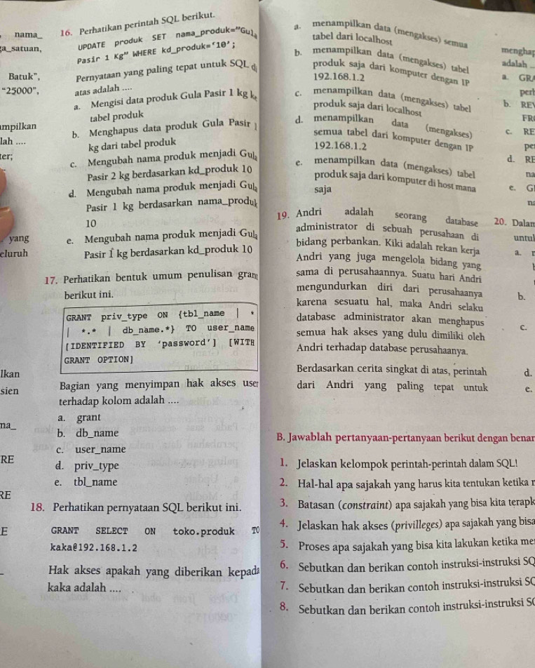 nama 16. Perhatikan perintah SQL berikut.
a  menampilkan data (mengakses) semua
UPDATE produk SET nama_produk m^(23) Gul
tabel dari localhost menghap
a satuan.
Pasir    WHERE kd_produk= '10';
1kg''
b. menampilkan data (mengakses) tabel adalah
Batuk", Pernyataan yang paling tepat untuk SQL produk saja dari komputer dengan IP
192.168.1.2 a. GR
''25000'', atas adalah ....
perl
a. Mengisi data produk Gula Pasir 1 kg k c. menampilkan data (mengakses) tabel b. RE
produk saja dari localhost
tabel produk
FR
b. Menghapus data produk Gula Pasir
d. menampilkan data (mengakses)
mpilkan c. RE
semua tabel dari komputer dengan IP pe
lah ... 192.168.1.2
kg dari tabel produk
ter; d. RE
c. Mengubah nama produk menjadi Gu
e. menampilkan data (mengakses) tabel na
Pasir 2 kg berdasarkan kd_produk 1(
produk saja dari komputer di host mana
d. Mengubah nama produk menjadi Gu saja e. G
Pasir 1 kg berdasarkan nama_produ n
19. Andri adalah seorang database
10 20. Dalan
administrator di sebuah perusahaan di
yang e. Mengubah nama produk menjadi Gu untul
bidang perbankan, Kiki adalah rekan kerja a. r
eluruh Pasir 1 kg berdasarkan kd_produk 10
Andri yang juga mengelola bidang yang
17. Perhatikan bentuk umum penulisan gran sama di perusahaannya. Suatu hari Andri
berikut ini.
mengundurkan diri dari perusahaanya b.
karena sesuatu hal, maka Andri selaku
GRANT priv_type ON D tb1 name 、
database administrator akan menghapus
| *.* | db_name.* TO user_name C.
semua hak akses yang dulu dimiliki oleh 
[IDENTIFIED BY ‘password'] [WITH
Andri terhadap database perusahaanya.
GRANT OPTION ] Berdasarkan cerita singkat di atas, perintah
lkan d.
sien Bagian yang menyimpan hak akses use dari Andri yang paling tepat untuk e.
terhadap kolom adalah ....
na a. grant
b. db_name B. Jawablah pertanyaan-pertanyaan berikut dengan benar
c. user_name
RE d. priv_type
1. Jelaskan kelompok perintah-perintah dalam SQL!
e. tbl_name 2. Hal-hal apa sajakah yang harus kita tentukan ketika r
RE
18. Perhatikan pernyataan SQL berikut ini. 3. Batasan (constraint) apa sajakah yang bisa kita terapk
E GRANT SELECT ON toko.produk T0 4. Jelaskan hak akses (privilleges) apa sajakah yang bisa
kaka@192.168.1.2 5. Proses apa sajakah yang bisa kita lakukan ketika me
Hak akses apakah yang diberikan kepada 6. Sebutkan dan berikan contoh instruksi-instruksi SQ
kaka adalah ....
7. Sebutkan dan berikan contoh instruksi-instruksi SC
8. Sebutkan dan berikan contoh instruksi-instruksi S(