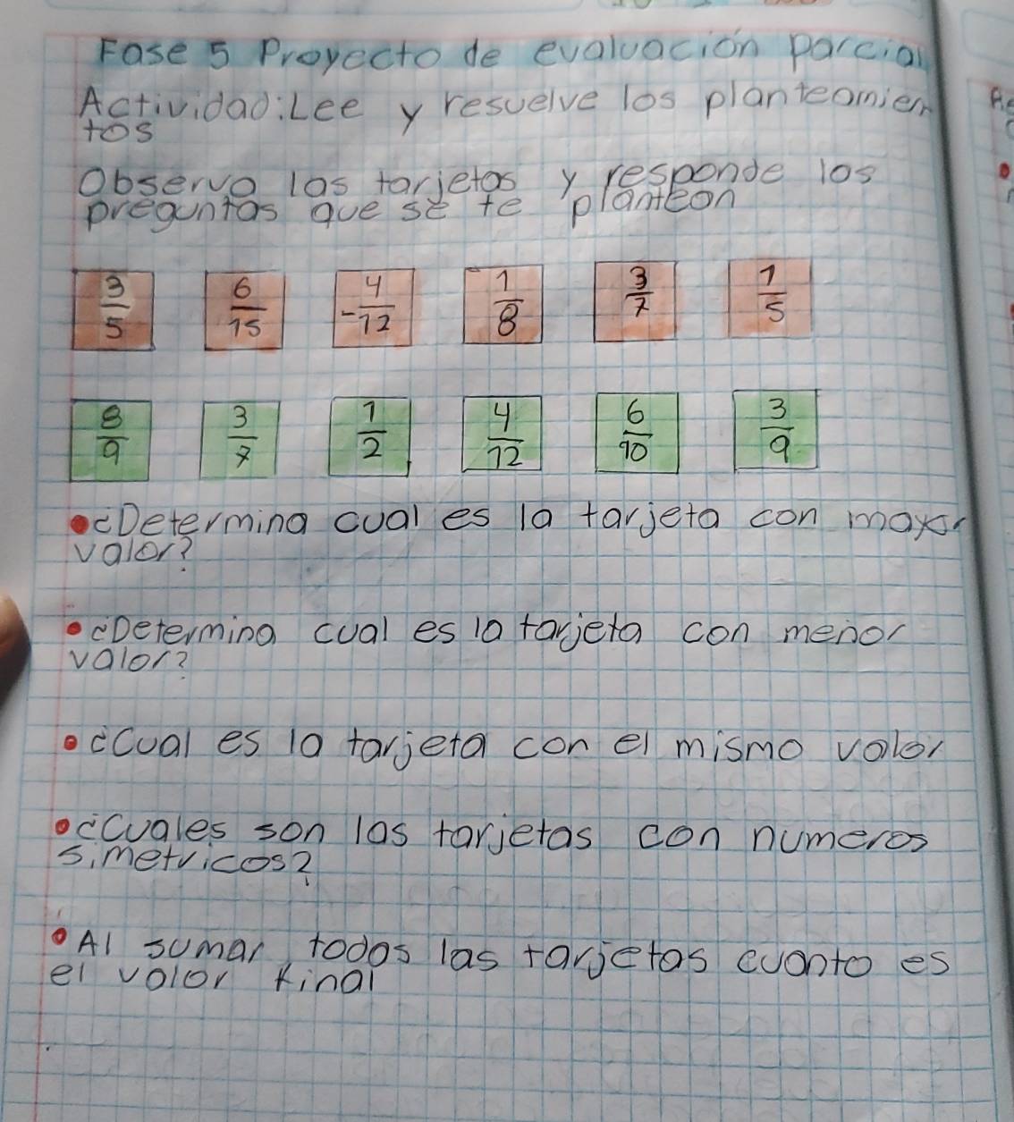 Fase 5 Proyecto de evaluacion parcial
ActividadiLee y resuelve los planteomier Re
tos
Observo las tarjetos y responde l0s
preguntas gue se te planteon
 3/5   6/15  - 4/12   1/8   3/7   1/5 
 8/9   3/7   1/2   4/12   6/10   3/9 
Determing cual es 1a tarjeta con mox
valor?
cDeterming cual es 1a taera con menor
valor?
ccual es 10 tarjeta con el mismo volor
cCuales son las tarietas con numeros
si metvicos2
A1 sumar todos las tarjetos cuonto es
el volor kinal