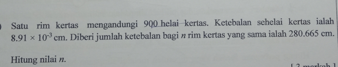 Satu rim kertas mengandungi 900 helai kertas. Ketebalan sehelai kertas ialah
8.91* 10^(-3)cm. Diberi jumlah ketebalan bagi n rim kertas yang sama ialah 280.665 cm. 
Hitung nilai n.