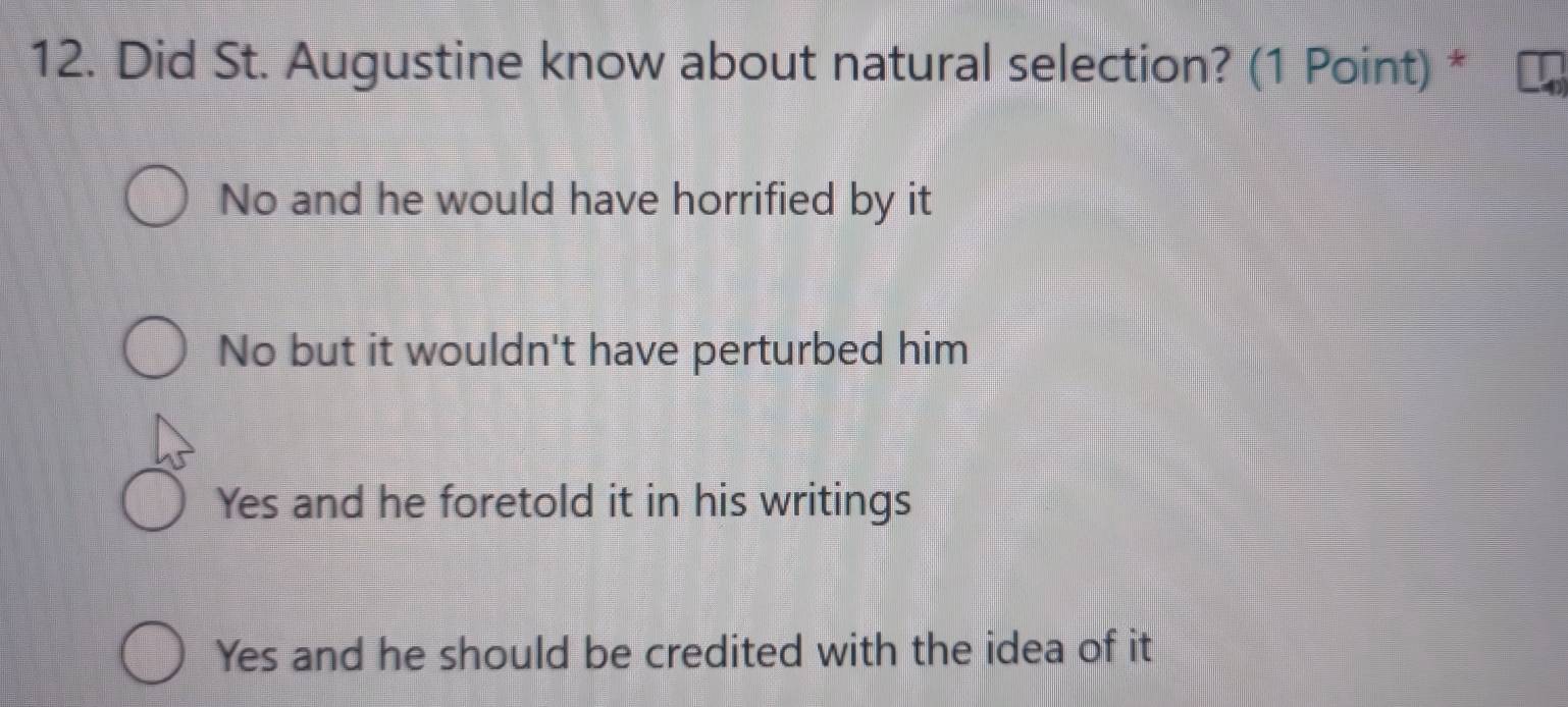 Did St. Augustine know about natural selection? (1 Point) *
No and he would have horrified by it
No but it wouldn't have perturbed him
Yes and he foretold it in his writings
Yes and he should be credited with the idea of it