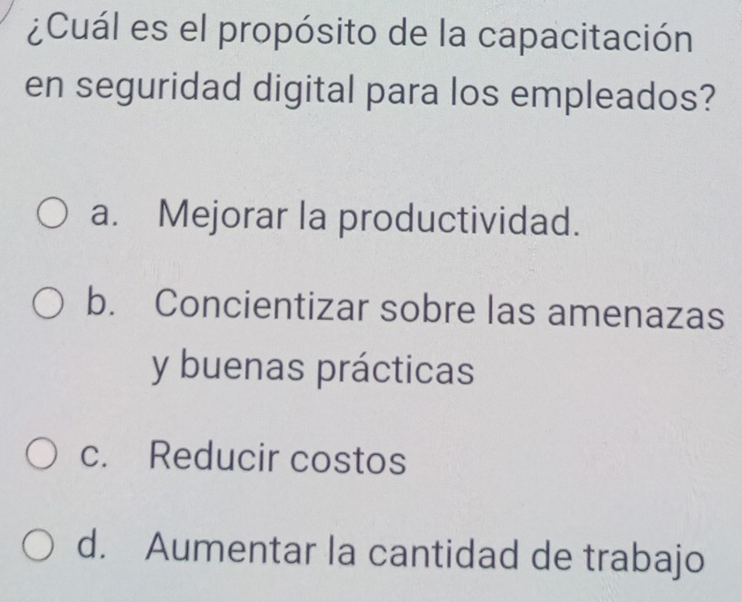 ¿Cuál es el propósito de la capacitación
en seguridad digital para los empleados?
a. Mejorar la productividad.
b. Concientizar sobre las amenazas
y buenas prácticas
c. Reducir costos
d. Aumentar la cantidad de trabajo