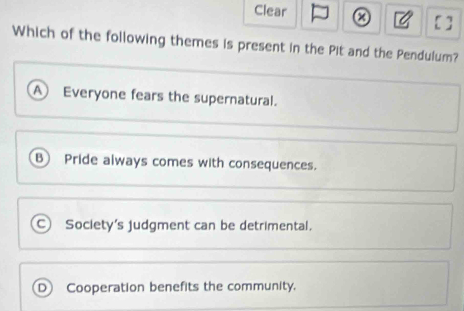 Clear
9 []
Which of the following themes is present in the Pit and the Pendulum?
A Everyone fears the supernatural.
B Pride always comes with consequences.
C Society's judgment can be detrimental.
D Cooperation benefits the community.