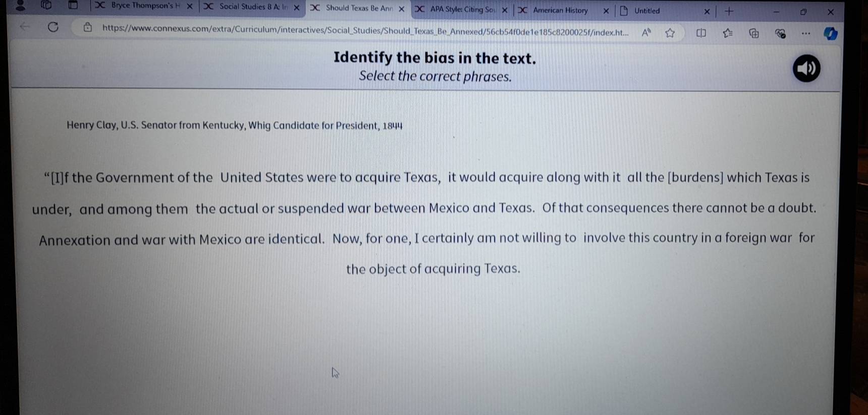 Bryce Thompson' HX |x Social Studies 8 A: In X Should Texas Be Ann X DC APA Style: Citing So X | D American History Untitled 
+ 
× 
https://www.connexus.com/extra/Curriculum/interactives/Social_Studies/Should_Texas_Be_Annexed/56cb54f0de1e185c8200025f/index.ht... 
Identify the bias in the text. 
Select the correct phrases. 
Henry Clay, U.S. Senator from Kentucky, Whig Candidate for President, 1844 
“[I]f the Government of the United States were to acquire Texas, it would acquire along with it all the [burdens] which Texas is 
under, and among them the actual or suspended war between Mexico and Texas. Of that consequences there cannot be a doubt. 
Annexation and war with Mexico are identical. Now, for one, I certainly am not willing to involve this country in a foreign war for 
the object of acquiring Texas.