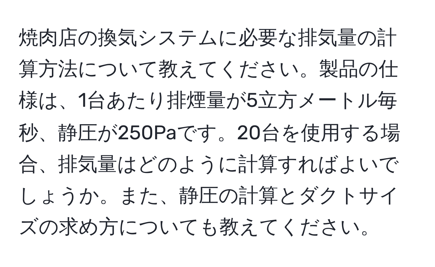 焼肉店の換気システムに必要な排気量の計算方法について教えてください。製品の仕様は、1台あたり排煙量が5立方メートル毎秒、静圧が250Paです。20台を使用する場合、排気量はどのように計算すればよいでしょうか。また、静圧の計算とダクトサイズの求め方についても教えてください。