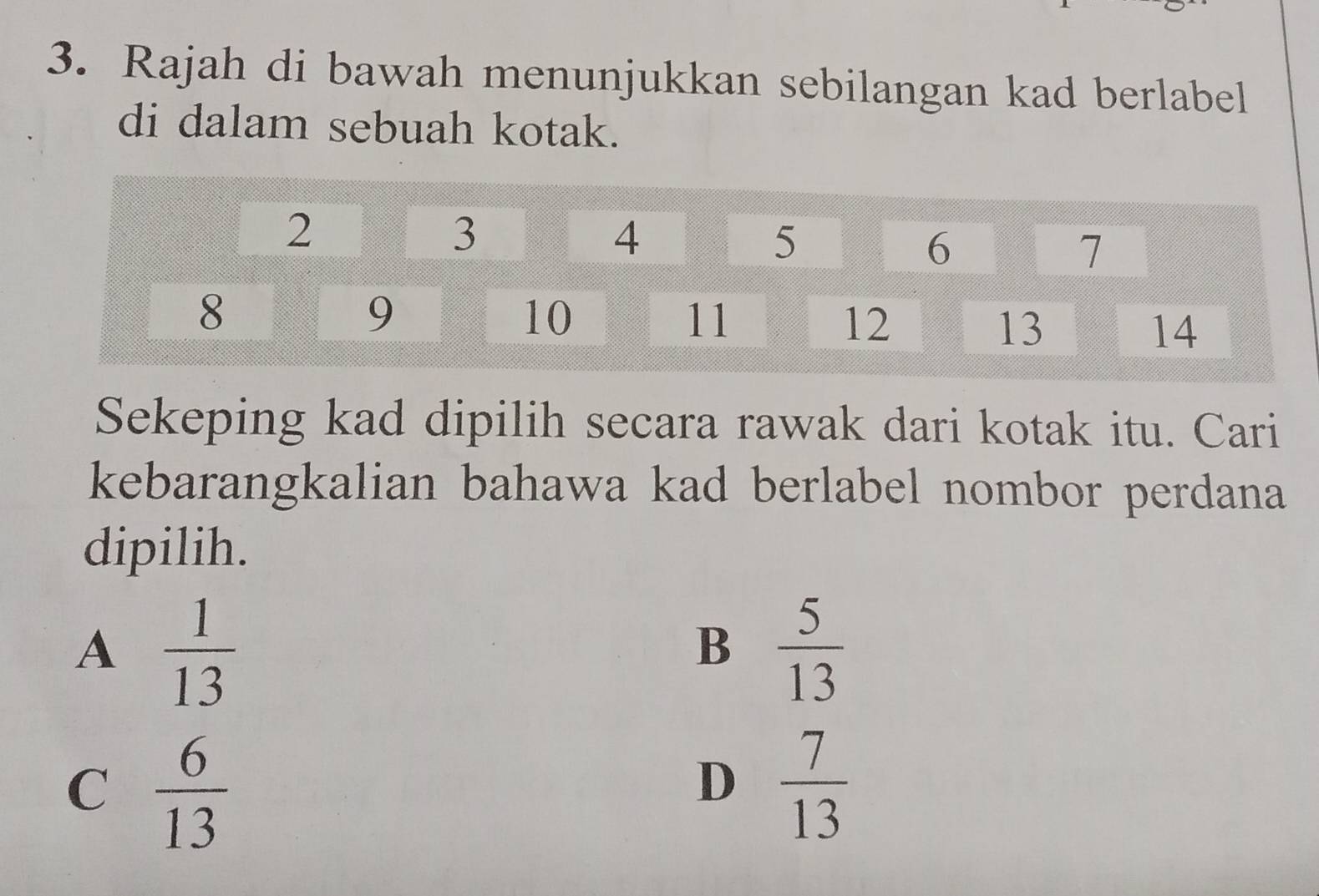 Rajah di bawah menunjukkan sebilangan kad berlabel
di dalam sebuah kotak.
Sekeping kad dipilih secara rawak dari kotak itu. Cari
kebarangkalian bahawa kad berlabel nombor perdana
dipilih.
A  1/13 
B  5/13 
C  6/13 
D  7/13 