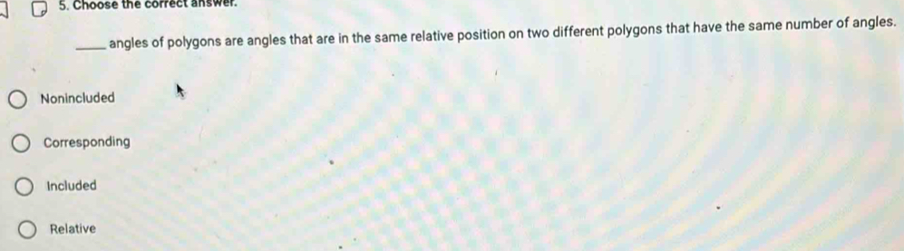 Choose the correct answer.
_angles of polygons are angles that are in the same relative position on two different polygons that have the same number of angles.
Nonincluded
Corresponding
Included
Relative