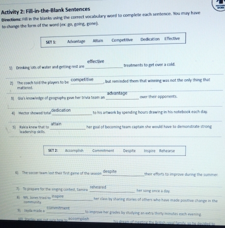 Activity 2: Fill-in-the-Blank Sentences 
Directions: Fill in the blanks using the correct vocabulary word to complete each sentence. You may have 
to change the form of the word (ex: go, going, gone). 
SET 1: Advan/tage Altain Competitive Dedication Effective 
effective 
1) Drinking lots of water and getting rest are _treatments to get over a cold. 
_ 
_ 
2) The coach told the players to be competitive , but reminded them that winning was not the only thing that 
_ 
_ 
mattered. 
3) Gia's knowledge of geography gave her trivia team an _advantage over their opponents. 
_ 
_ 
_ 
_ 
4) Hector showed total dedication 
to his artwork by spending hours drawing in his notebook each day. 
_ 
_ 
_ 
attain 
_ 
5) Rakia knew that to leadership skills. _her goal of becoming team captain she would have to demonstrate strong 
_ 
_ 
5ET 2: Accomplish Commitment Despite nspire Rehearse 
6) The soccer team lost their first game of the season despite their efforts to improve during the summer. 
_ 
7) To prepare for the singing contest, Samira _reheared her song once a day. 
8) Ms. Jones tried to community inspire 
her class by sharing stories of others who have made positive change in the 
9) layda made a commitment 
_to improve her grades by studying an extra thirty minutes each evening. 
101 Stanley was not sure how to accomplish his dream of meeting the British roval family, so he decided to