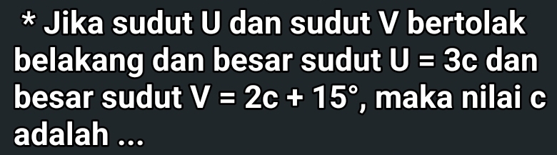 Jika sudut U dan sudut V bertolak 
belakang dan besar sudut U=3c dan 
besar sudut V=2c+15° , maka nilai c
adalah ...