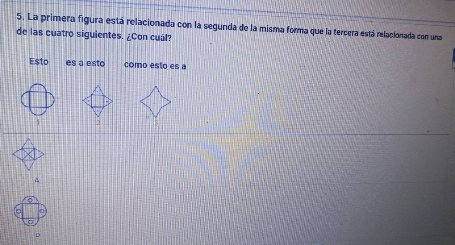 La primera figura está relacionada con la segunda de la misma forma que la tercera está relacionada con una 
de las cuatro siguientes. ¿Con cuál? 
Esto es a esto como esto es a 
1 
A.