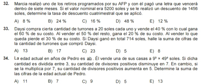 Marcia realizó uno de los retiros programados por su AFP y con él pagó una letra que vencerá
dentro de siete meses. Si el valor nominal era 5200 soles y se le realizó un descuento de 1456
soles, determine la tasa de descuento cuatrimestral que se aplicó.
A 8 % B 24% C 16 % D 48 % E 12 %
33. Daysi compra cierta cantidad de turrones a 20 soles cada uno y vende el 40 % con lo cual gana
el 60 % de su costo. Al vender el 50 % del resto, gana el 20 % de su costo. Al vender lo que
queda pierde el 30 % de su costo. Si Daysi ganó en total 714 soles, halle la suma de cifras de
la cantidad de turrones que compró Daysi.
A) 13 B) 17 C) 23 D 5 E 8
34. La edad actual en años de Pedro es ab . Él vende una de sus casas a 9^b* 49^a soles. Si dicha
cantidad es dividida entre 3, su cantidad de divisores positivos disminuye en 7. En cambio, si
se la multiplica por 7, su cantidad de divisores positivos aumenta en 5. Determine la suma de
las cifras de la edad actual de Pedro.
A) 11 B) 7 C) 9 D) 5 E) 13