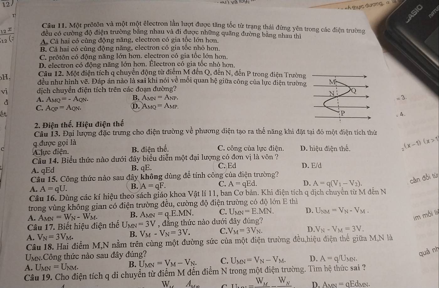 tÁ thực dương, a là
r
ASIO
NAN
Câu 11. Một prộtôn và một một êlectron lần lượt được tăng tốc từ trạng thái đứng yên trong các điện trường
frac _12x_12(j đều có cường độ điện trường bằng nhau và đi được những quãng đường bằng nhau thì
A. Cả hai có cùng động năng, electron có gia tốc lớn hơn.
B. Cả hai có cùng động năng, electron có gia tốc nhỏ hơn.
C. prôtôn có động năng lớn hơn. electron có gia tốc lớn hơn.
D. electron có động năng lớn hơn. Électron có gia tốc nhỏ hơn.
Câu 12. Một điện tích q chuyển động từ điểm M đến Q, đến N, đến P trong điện Trường
H, đều như hình vẽ. Đáp án nào là sai khi nói về mối quan hệ giữa công của lực điện trường M
vị dịch chuyền điện tích trên các đoạn đường?
N Q
đ A. A_MQ=-A_QN.
B. A_MN=A_NP. =3.
D.
C. A_QP=A_QN. A_MQ=A_MP.
ết
P
=4.
2. Điện thế. Hiệu điện thế
Câu 13. Đại lượng đặc trưng cho điện trường về phương diện tạo ra thế năng khi đặt tại đó một điện tích thử
q được gọi là
C Alực điện. B. điện thế. C. công của lực điện. D. hiệu điện thế.
_2(x-1)(x>1
Câu 14. Biểu thức nào dưới đây biểu diễn một đại lượng có đơn vị là vôn ?
A. qEd B. qE.
C. Ed D. E/d
Câu 15. Công thức nào sau đây không dùng để tính công của điện trường?
C. A=qEd. D. A=q(V_1-V_2).
cần đổi từ
A. A=qU.
B. A=qF.
Câu 16. Dùng các kí hiệu theo sách giáo khoa Vật lí 11, ban Cơ bản. Khi điện tích q dịch chuyển từ M đến N
trong vùng không gian có điện trường đều, cường độ điện trường có độ lớn E thì
A. A_MN=W_N-W_M. B. A_MN=q.E.MN. C. U_MN=E.MN. D. U_NM=V_N-V_M.
im mối li
Câu 17. Biết hiệu điện thế U_MN=3V , đẳng thức nào dưới đây đúng?
A. V_N=3V_M.
B. V_M-V_N=3V. C. V_M=3V_N. D. V_N-V_M=3V.
Câu 18. Hai điểm M,N nằm trên cùng một đường sức của một điện trường đều,hiệu điện thế giữa M,N là
UmN.Công thức nào sau đây đúng?
quà nh
A. U_MN=U_NM.
B. U_MN=V_M-V_N. C. U_MN=V_N-V_M. D. A=q/U_MN.
Câu 19. Cho điện tích q di chuyển từ điểm M đến điểm N trong một điện trường. Tìm hệ thức sai ?
W A_(M∈fty)^(_ W_M)_ W_N D. A_MN=qEd_MN.