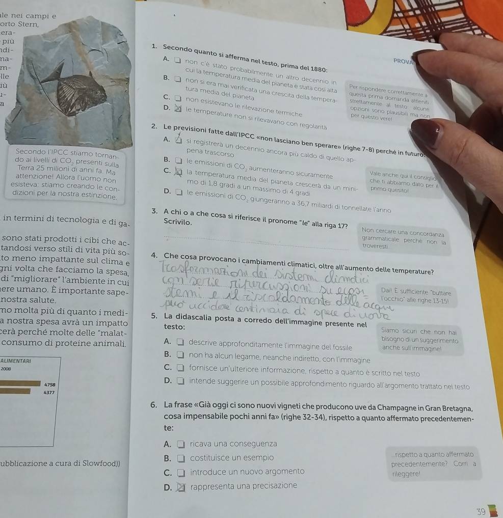 le nei campi é
orto Stern,
era
più
di-
1. Secondo quanto si afferma nel testo, prima del 1880:
na-
PROVA
m−
lle
A. □ non c'è stato probabilmente un altro decennio in Per rispondere correttamente a
Cui la temperatura media del pianeta é stata cosi alta questa prima domanda attieniti
tura media del pianeta
B. □ non si era mai verificata una crescita della tempera strettamente al testo alcune
1
a
D.
C. □ non esistevano le rilevazione termiche per questo vere!
lùle temperature non si rilevavano con regolaritá
opzioni sono piausibili ma non
2. Le previsioni fatte dall’IPCC «non lasciano ben sperare» (righe 7-8) perché in futuro.
A. L  si registrerá un decennio ancora più caldo di quello ap
pena trascorso
do ai livelli di CO, presenti sulla
Secondo l'IPCC stiamo tornan- B. □ le emissioni d CO_2 aumenteranno sicuramente Vale anche quiil consiglio
attenzione! Allora l'uomo non
Terra 25 milioni di anni fa Ma C. la temperatura media del pianeta crescerá da un mini- primo quesito!
che ti abbiamo dato per i
mo di 1,8 gradi a un massimo di 4 gradi
dizioni per la nostra estinzione.
esisteva: stiamo creando le con- D. □ le emissioni di CO_2g ungeranno a 36,7 miliardi di tonnellate l'anno
in termini di tecnologia e di ga. Scrivilo.
3, A chi o a che cosa si riferisce il pronome "le" alla riga 17? Non cercare una concordanza
sono stati prodotti i cibi che ac .
grammaticale perché non la
troveresti
tandosi verso stili di vita più so- 4. Che cosa provocano i cambiamenti climatici, oltre all'aumento delle temperature?
to meno ímpattante sul clima e
di "migliorare" l'ambiente in cui a
gni volta che facciamo la spesa, Dail É sufficiente "buttare
lere umano. É importante sape-
nostra salute.
l'occhio" alle righe 13-15!
no molta più di quanto i medi- 5. La didascalia posta a corredo dell’immagine presente nel Siamo sicuri che non ha
a nostra spesa avrà un impatto testo:
cerà perché molte delle "malat- bisogno di un suggerimento
consumo di proteine animali. A. □ descrive approfonditamente l'immagine del fossile anche sull immagine
B. □ non ha alcun legame, neanche indiretto, con l’immagine
ALIMENTARI
C.
2008 □ fornisce un'ulteriore informazione, rispetto a quanto è scritto nel testo
4758
D. □ intende suggerire un possibile approfondimento riguardo all’argomento trattato nel testo
4377
6. La frase «Già oggi ci sono nuovi vigneti che producono uve da Champagne in Gran Bretagna,
cosa impensabile pochi anni fa» (righe 32-34), rispetto a quanto affermato precedentemen-
te:
A. □ ricava una conseguenza
B. □ 1 costituisce un esempio rispetto a quanto affermato
ubblicazione a cura di Slowfood)) precedentemente? Corri a
C. □ introduce un nuovo argomento rileggere!
D. rappresenta una precisazione
39