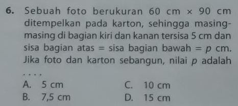 Sebuah foto berukuran 60cm* 90cm
ditempelkan pada karton, sehingga masing-
masing di bagian kiri dan kanan tersisa 5 cm dan
sisa bagian atas = sisa bagian bawah =pcm. 
Jika foto dan karton sebangun, nilai p adalah
. . .
A. 5 cm C. 10 cm
B. 7,5 cm D. 15 cm