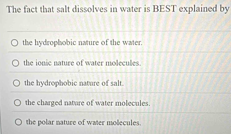 The fact that salt dissolves in water is BEST explained by
the hydrophobic nature of the water.
the ionic nature of water molecules.
the hydrophobic nature of salt.
the charged nature of water molecules.
the polar nature of water molecules.