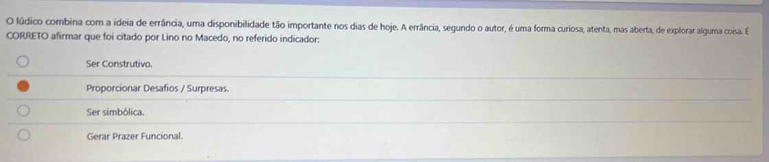 lúdico combina com a ideia de errância, uma disponibilidade tão importante nos dias de hoje. A errância, segundo o autor, é uma forma curiosa, atenta, mas aberta, de explorar alguma coisa. É
CORRETO afirmar que foi citado por Lino no Macedo, no referido indicador:
Ser Construtivo.
Proporcionar Desafios / Surpresas.
Ser simbólica.
Gerar Prazer Funcional.