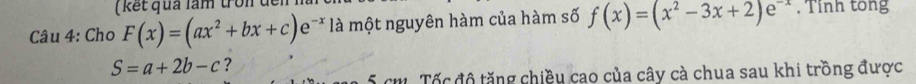 ( kết quả làm tron đến :
Câu 4: Cho F(x)=(ax^2+bx+c)e^(-x) là một nguyên hàm của hàm số f(x)=(x^2-3x+2)e^(-x) , Tỉnh tổng
S=a+2b-c ?
5 cm Tốc độ tăng chiều cao của cây cà chua sau khi trồng được