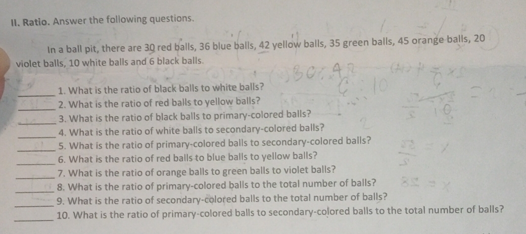 Ratio. Answer the following questions. 
In a ball pit, there are 30 red balls, 36 blue balls, 42 yellow balls, 35 green balls, 45 orange balls, 20
violet balls, 10 white balls and 6 black balls. 
_ 
1. What is the ratio of black balls to white balls? 
_ 
2. What is the ratio of red balls to yellow balls? 
_ 
3. What is the ratio of black balls to primary-colored balls? 
_ 
4. What is the ratio of white balls to secondary-colored balls? 
_ 
5. What is the ratio of primary-colored balls to secondary-colored balls? 
_ 
6. What is the ratio of red balls to blue balls to yellow balls? 
_ 
7. What is the ratio of orange balls to green balls to violet balls? 
_ 
8. What is the ratio of primary-colored balls to the total number of balls? 
_ 
9. What is the ratio of secondary-colored balls to the total number of balls? 
_ 
10. What is the ratio of primary-colored balls to secondary-colored balls to the total number of balls?