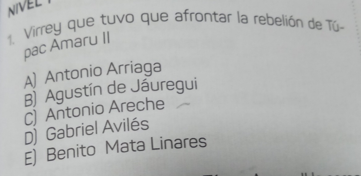 NIVEL
1. Virrey que tuvo que afrontar la rebelión de Tú-
pac Amaru II
A) Antonio Arriaga
B) Agustín de Jáuregui
C) Antonio Areche
D) Gabriel Avilés
E) Benito Mata Linares