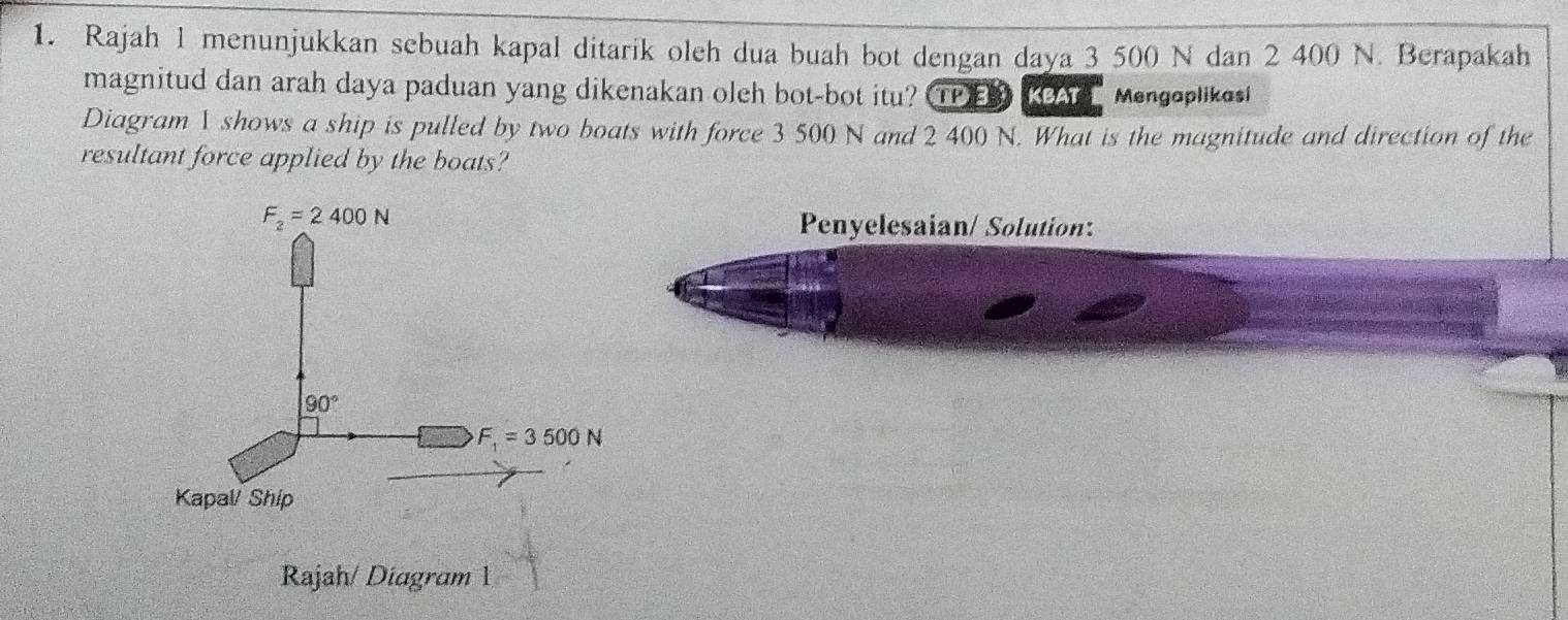 Rajah 1 menunjukkan sebuah kapal ditarik oleh dua buah bot dengan daya 3 500 N dan 2 400 N. Berapakah
magnitud dan arah daya paduan yang dikenakan oleh bot-bot itu? TPE  KCA  Mengoplikes!
Diagram 1 shows a ship is pulled by two boats with force 3 500 N and 2 400 N. What is the magnitude and direction of the
resultant force applied by the boats?
Penyelesaian/ Solution:
Rajah/ Diagram 1