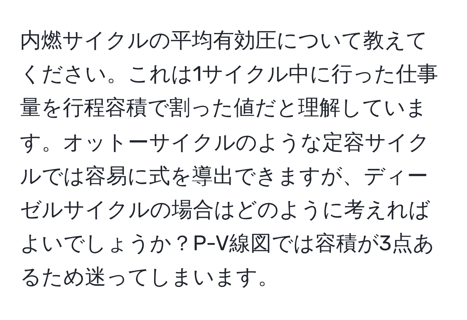 内燃サイクルの平均有効圧について教えてください。これは1サイクル中に行った仕事量を行程容積で割った値だと理解しています。オットーサイクルのような定容サイクルでは容易に式を導出できますが、ディーゼルサイクルの場合はどのように考えればよいでしょうか？P-V線図では容積が3点あるため迷ってしまいます。