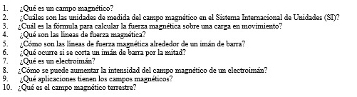 ¿Qué es un campo magnético? 
2. ¿Cuáles son las unidades de medida del campo magnético en el Sistema Internacional de Unidades (SI)? 
3. ¿Cuál es la fórmula para calcular la fuerza magnética sobre una carga en movimiento? 
4. ¿Qué son las líneas de fuerza magnética? 
5. ¿Cómo son las líneas de fuerza magnética alrededor de un imán de barra? 
6. ¿Qué ocurre si se corta un imán de barra por la mitad? 
7. ¿Qué es un electroimán? 
8. ¿Cómo se puede aumentar la intensidad del campo magnético de un electroimán? 
9. ¿Qué aplicaciones tienen los campos magnéticos? 
10. ¿Qué es el campo magnético terrestre?