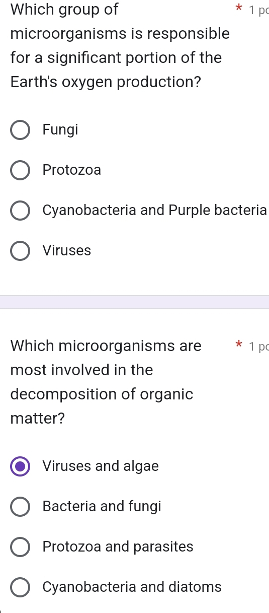 Which group of 1 p
microorganisms is responsible
for a significant portion of the
Earth's oxygen production?
Fungi
Protozoa
Cyanobacteria and Purple bacteria
Viruses
Which microorganisms are 1 p
most involved in the
decomposition of organic
matter?
Viruses and algae
Bacteria and fungi
Protozoa and parasites
Cyanobacteria and diatoms