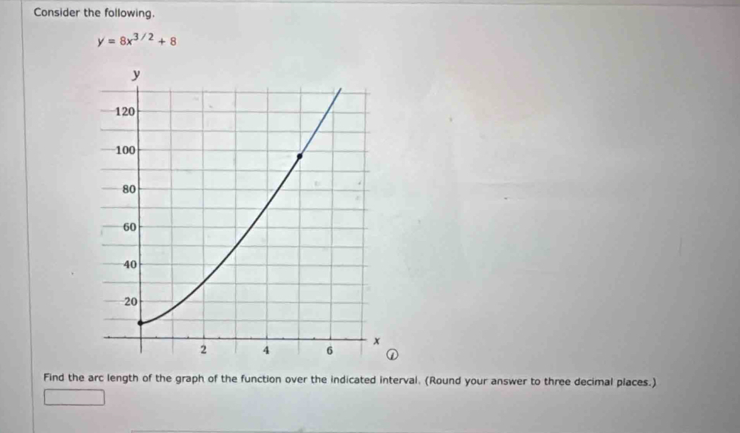 Consider the following.
y=8x^(3/2)+8
Find the arc length of the graph of the function over the indicated interval. (Round your answer to three decimal places.)