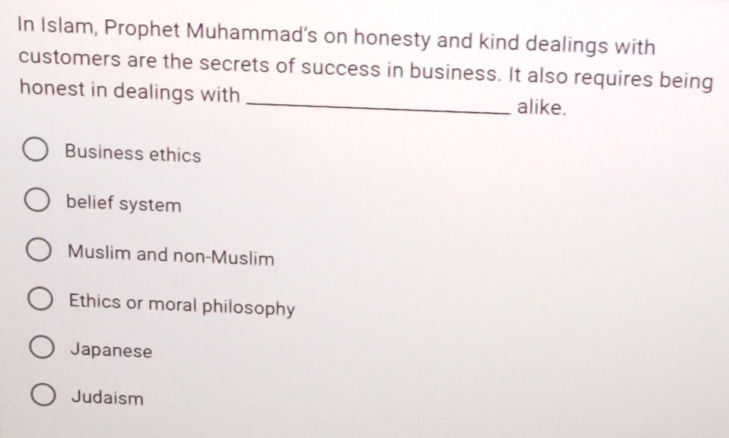 In Islam, Prophet Muhammad’s on honesty and kind dealings with
customers are the secrets of success in business. It also requires being
honest in dealings with
_alike.
Business ethics
belief system
Muslim and non-Muslim
Ethics or moral philosophy
Japanese
Judaism