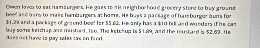 Owen loves to eat hamburgers. He goes to his neighborhood grocery store to buy ground 
beef and buns to make hamburgers at home. He buys a package of hamburger buns for
$1.29 and a package of ground beef for $5.82. He only has a $10 bill and wonders if he can 
buy some ketchup and mustard, too. The ketchup is $1.89, and the mustard is $2.69. He 
does not have to pay sales tax on food.