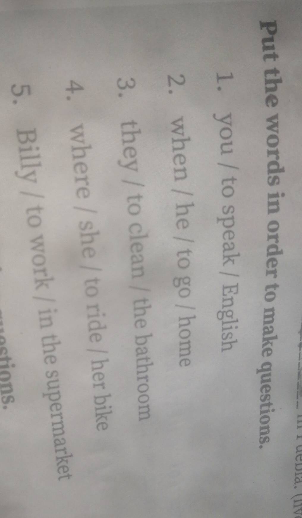 Put the words in order to make questions. 
1. you / to speak / English 
2. when / he / to go / home 
3. they / to clean / the bathroom 
4. where / she / to ride / her bike 
5. Billy / to work / in the supermarket 
estions.