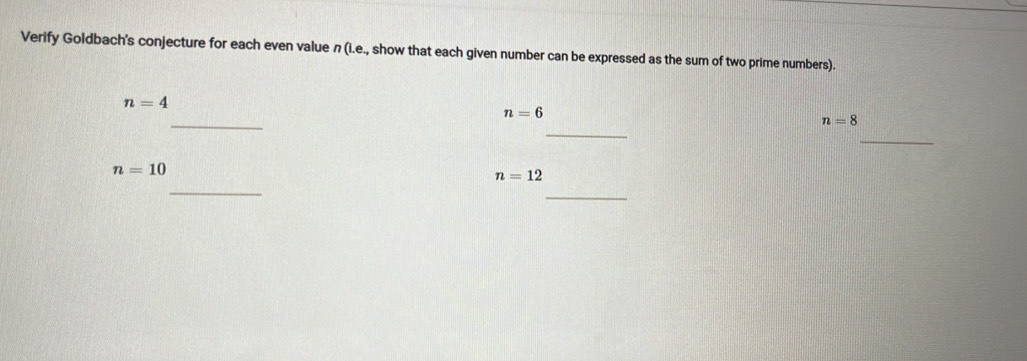 Verify Goldbach's conjecture for each even value n (i.e., show that each given number can be expressed as the sum of two prime numbers).
n=4
_
n=6
_
n=8
_
n=10
_
n=12
_