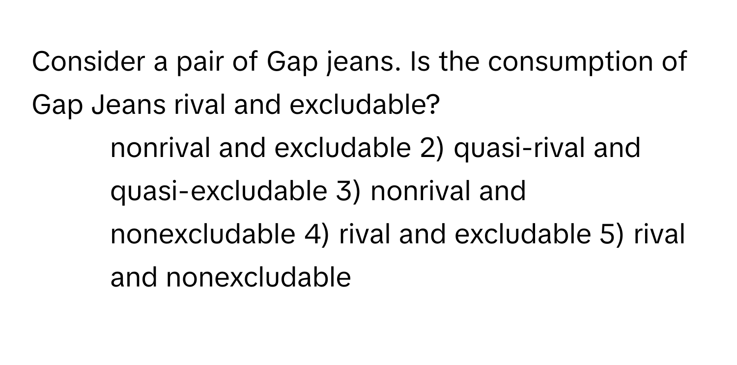 Consider a pair of Gap jeans. Is the consumption of Gap Jeans rival and excludable?

1) nonrival and excludable 2) quasi-rival and quasi-excludable 3) nonrival and nonexcludable 4) rival and excludable 5) rival and nonexcludable