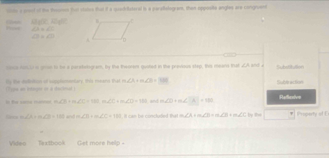 ste a preef of the theorm that states that if a quadrilateral is a parallelogram, then opposite angles are congruent 
13g(x,A oght 
(l2von Proet ∠ A=∠ C
∠ B=∠ D
sece AU is gren to be a paralwlogram, by the theorem quoted in the previous step, this means that ∠ Aand∠ Substitution 
ty the definition of supplamentary, this means that m∠ A+m∠ B=180 Subtraction 
(Tyye an integier or a dscimal ) 
In the same monner m∠ B+m∠ C=180, m∠ C+m∠ D=180 , and m∠ D+m∠ A=180 Reflexive 
fic m∠ A+m∠ B=180 and m∠ B+m∠ C=180 it can be concluded that m∠ A+m∠ B=m∠ B+m∠ C by the Property of E 
Video Textbook Get more help -