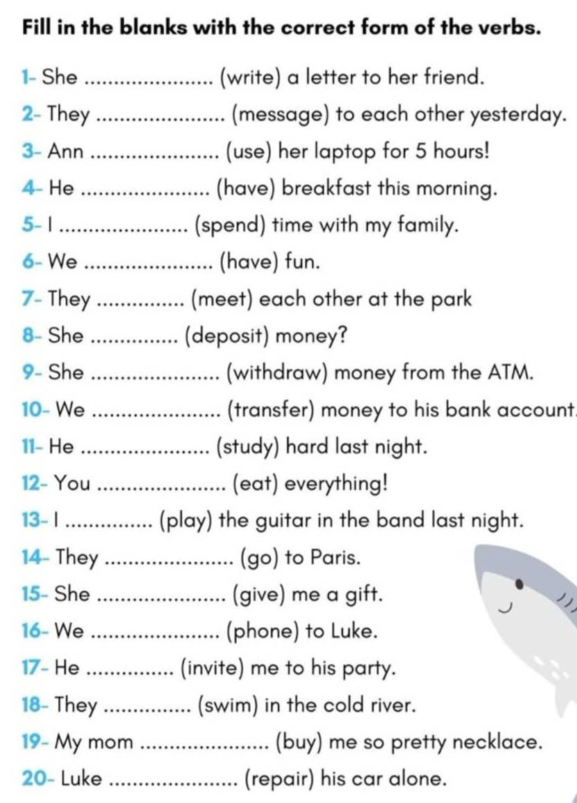 Fill in the blanks with the correct form of the verbs. 
1- She _(write) a letter to her friend. 
2- They _(message) to each other yesterday. 
3- Ann _(use) her laptop for 5 hours! 
4- He _(have) breakfast this morning. 
5- 1 _(spend) time with my family. 
6- We _(have) fun. 
7- They _(meet) each other at the park 
8- She _(deposit) money? 
9- She _(withdraw) money from the ATM. 
10- We _(transfer) money to his bank account. 
11- He _(study) hard last night. 
12- You _(eat) everything! 
13- I _(play) the guitar in the band last night. 
14- They _(go) to Paris. 
15- She _(give) me a gift. 

16- We _(phone) to Luke. 
17- He _(invite) me to his party. 
18- They _(swim) in the cold river. 
19- My mom _(buy) me so pretty necklace. 
20- Luke _(repair) his car alone.