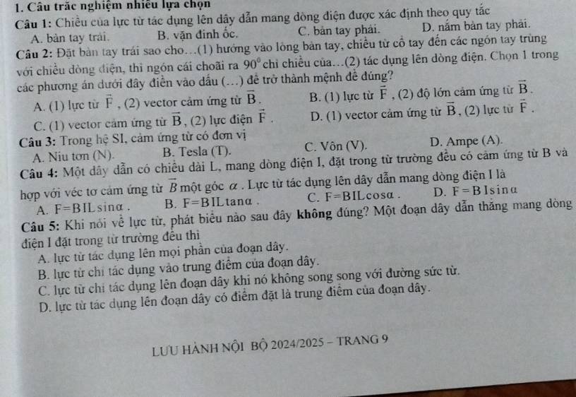 Câu trăc nghiệm nhiều lựa chọn
Câu 1: Chiều của lực từ tác dụng lên dây dẫn mang đòng điện được xác định theo quy tắc
A. bàn tay trải. B. vận đinh ốc. C. bản tay phải. D. nắm bàn tay phải.
Câu 2: Đặt bàn tay trái sao cho...(1) hướng vào lông bản tay, chiều từ cổ tay đến các ngôn tay trùng
với chiều dòng điện, thi ngón cái choãi ra 90° chỉ chiều của...(2) tác dụng lên dòng điện. Chọn 1 trong
các phương án dưới đây điễn vào dấu (...) để trở thành mệnh đề đúng?
A. (1) lực từ vector F , (2) vector cảm ứng từ overline B. B. (1) lực từ vector F , (2) độ lớn cảm ứng từ vector B.
C. (1) vector cảm ứng từ vector B , (2) lực điện vector F. D. (1) vector cảm ứng từ vector B , (2) lực từ vector F.
Câu 3: Trong hệ SI, cảm ứng từ có đơn vị
A. Niu tơn (N). B. Tesla (T). C. Vôn (V). D. Ampe (A).
Câu 4: Một dây dẫn có chiều dài L, mang dòng điện I, đặt trong từ trường đều có cảm ứng từ B và
hợp với véc tơ cảm ứng từ vector B một góc α . Lực từ tác dụng lên dây dẫn mang dòng điện I là
A. F=BIL sinα . B. F=BIL tanα . C. F=BIL cosa . D. F=BI sina
Câu 5: Khi nói về lực từ, phát biểu nào sau đây không đúng? Một đoạn dây dẫn thắng mang dòng
điện I đặt trong từ trường đều thì
A. lực từ tác dụng lên mọi phần của đoạn dây.
B. lực từ chỉ tác dụng vào trung điểm của đoạn dây.
C. lực từ chi tác dụng lên đoạn dây khi nó không song song với đường sức từ.
D. lực từ tác dụng lên đoạn dây có điểm đặt là trung điểm của đoạn dây.
LƯU HẢNH NÕI Bộ 2024/2025 - TRANG 9